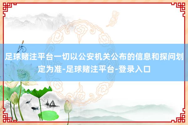 足球赌注平台一切以公安机关公布的信息和探问划定为准-足球赌注平台-登录入口