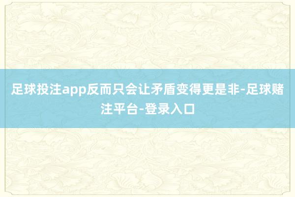 足球投注app反而只会让矛盾变得更是非-足球赌注平台-登录入口