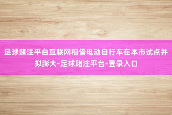 足球赌注平台互联网租借电动自行车在本市试点并拟膨大-足球赌注平台-登录入口