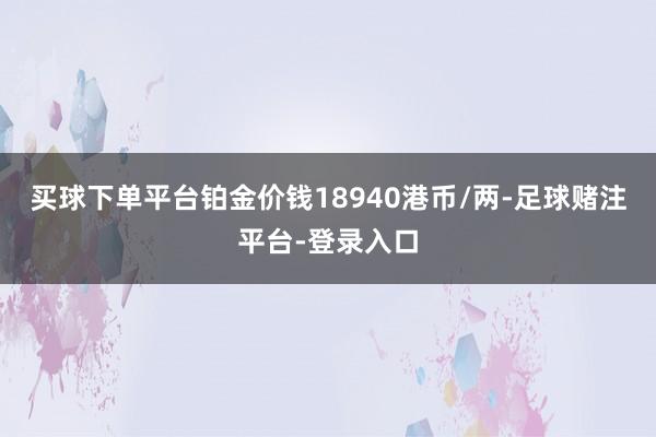 买球下单平台铂金价钱18940港币/两-足球赌注平台-登录入口
