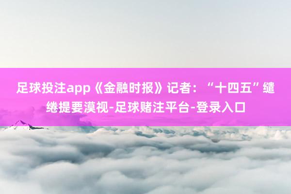 足球投注app 《金融时报》记者:“十四五”缱绻提要漠视-足球赌注平台-登录入口