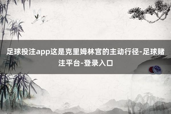 足球投注app这是克里姆林宫的主动行径-足球赌注平台-登录入口