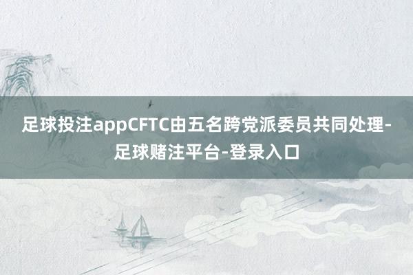 足球投注appCFTC由五名跨党派委员共同处理-足球赌注平台-登录入口
