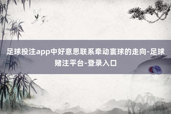 足球投注app中好意思联系牵动寰球的走向-足球赌注平台-登录入口