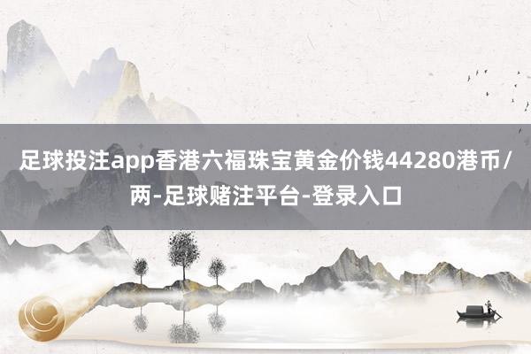 足球投注app香港六福珠宝黄金价钱44280港币/两-足球赌注平台-登录入口