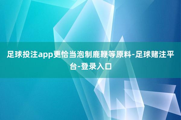 足球投注app更恰当泡制鹿鞭等原料-足球赌注平台-登录入口