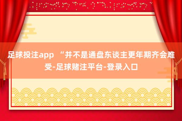 足球投注app  “并不是通盘东谈主更年期齐会难受-足球赌注平台-登录入口