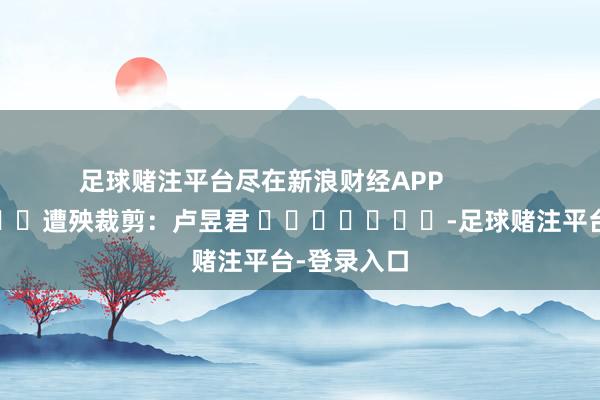 足球赌注平台尽在新浪财经APP 遭殃裁剪:卢昱君 -足球赌注平台-登录入口