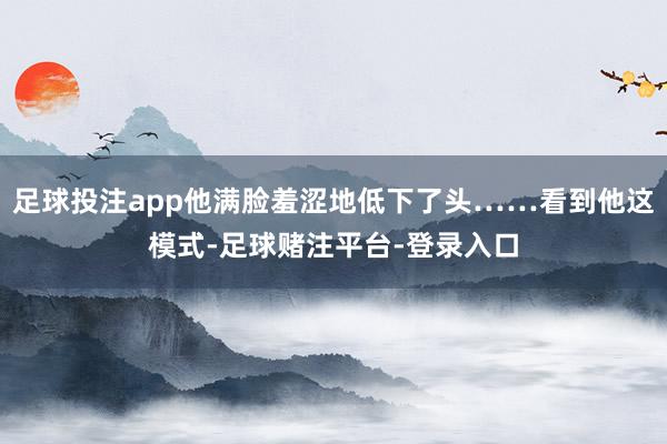足球投注app他满脸羞涩地低下了头……看到他这模式-足球赌注平台-登录入口