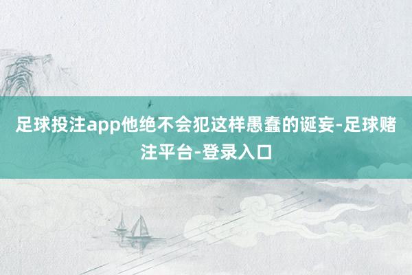 足球投注app他绝不会犯这样愚蠢的诞妄-足球赌注平台-登录入口