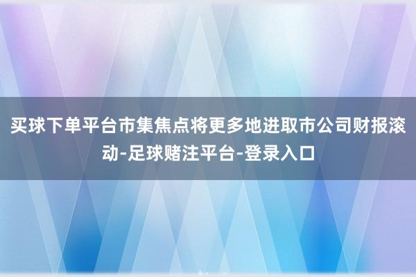 买球下单平台市集焦点将更多地进取市公司财报滚动-足球赌注平台-登录入口