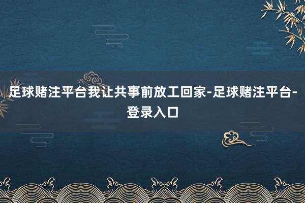 足球赌注平台我让共事前放工回家-足球赌注平台-登录入口