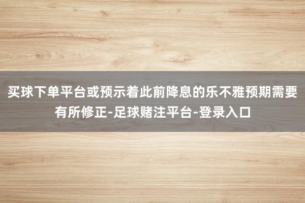 买球下单平台或预示着此前降息的乐不雅预期需要有所修正-足球赌注平台-登录入口