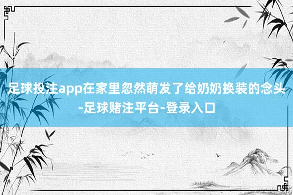 足球投注app在家里忽然萌发了给奶奶换装的念头-足球赌注平台-登录入口