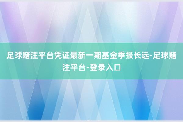 足球赌注平台凭证最新一期基金季报长远-足球赌注平台-登录入口