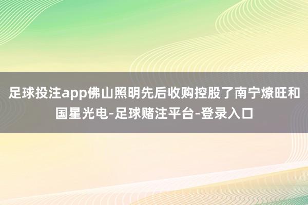 足球投注app佛山照明先后收购控股了南宁燎旺和国星光电-足球赌注平台-登录入口