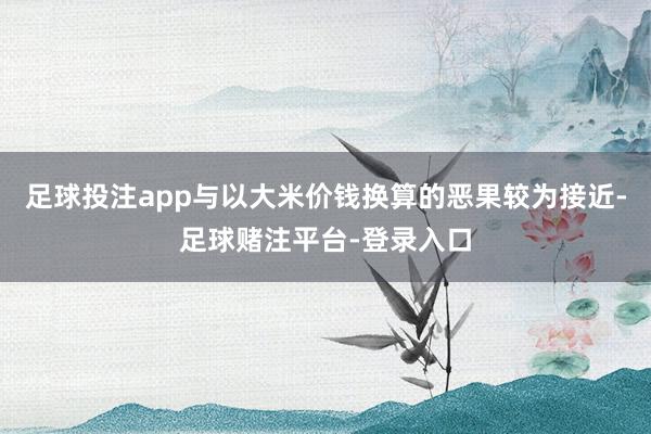 足球投注app与以大米价钱换算的恶果较为接近-足球赌注平台-登录入口