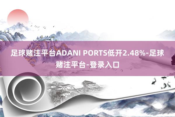 足球赌注平台ADANI PORTS低开2.48%-足球赌注平台-登录入口