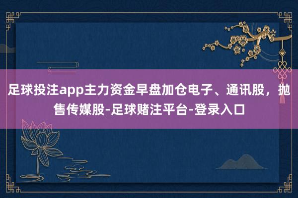 足球投注app主力资金早盘加仓电子、通讯股，抛售传媒股-足球赌注平台-登录入口