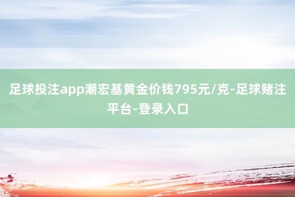 足球投注app潮宏基黄金价钱795元/克-足球赌注平台-登录入口