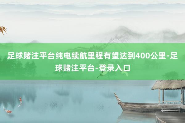 足球赌注平台纯电续航里程有望达到400公里-足球赌注平台-登录入口