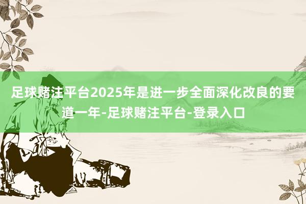 足球赌注平台2025年是进一步全面深化改良的要道一年-足球赌注平台-登录入口