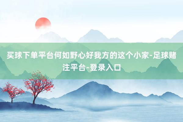 买球下单平台何如野心好我方的这个小家-足球赌注平台-登录入口